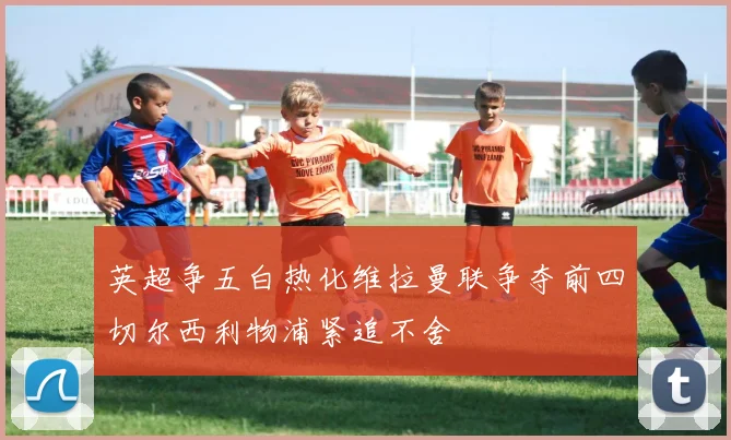 英超争五白热化维拉曼联争夺前四切尔西利物浦紧追不舍