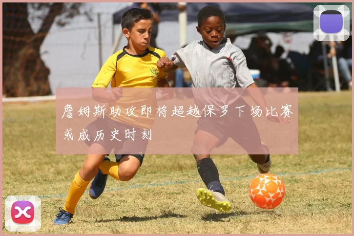 詹姆斯助攻即将超越保罗下场比赛或成历史时刻