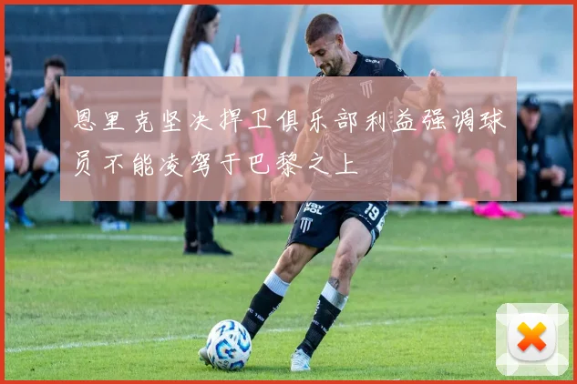 恩里克坚决捍卫俱乐部利益强调球员不能凌驾于巴黎之上