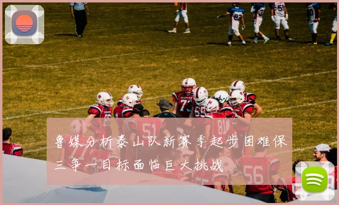 鲁媒分析泰山队新赛季起步困难保三争一目标面临巨大挑战