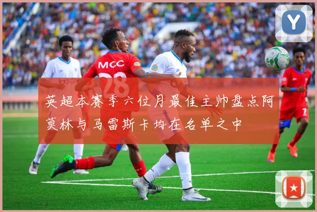 英超本赛季六位月最佳主帅盘点阿莫林与马雷斯卡均在名单之中