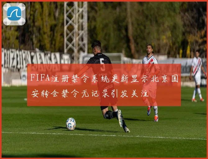 FIFA注册禁令系统更新显示北京国安转会禁令无记录引发关注