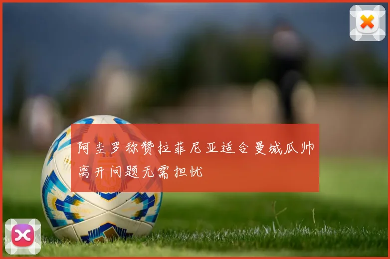 阿圭罗称赞拉菲尼亚适合曼城瓜帅离开问题无需担忧