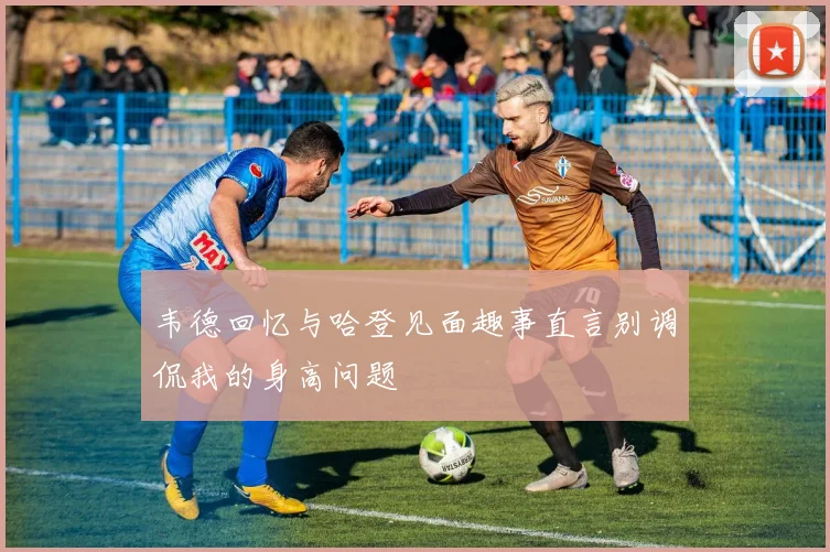 韦德回忆与哈登见面趣事直言别调侃我的身高问题