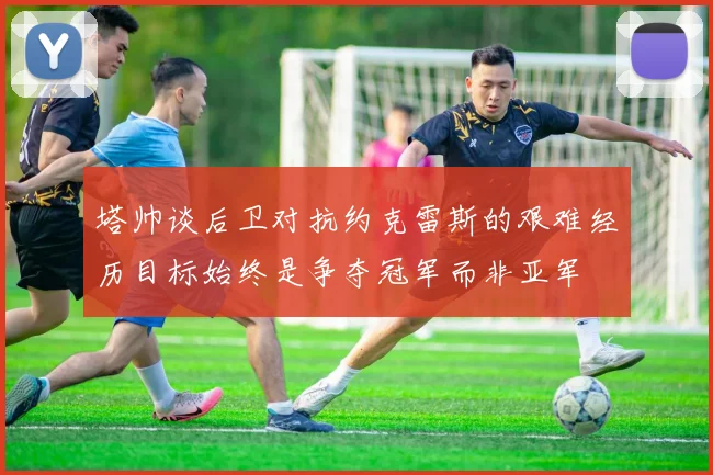 塔帅谈后卫对抗约克雷斯的艰难经历目标始终是争夺冠军而非亚军