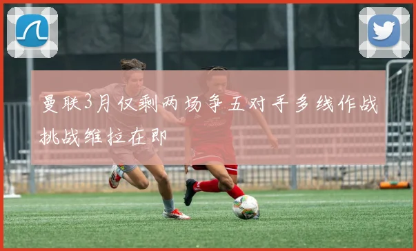 曼联3月仅剩两场争五对手多线作战挑战维拉在即