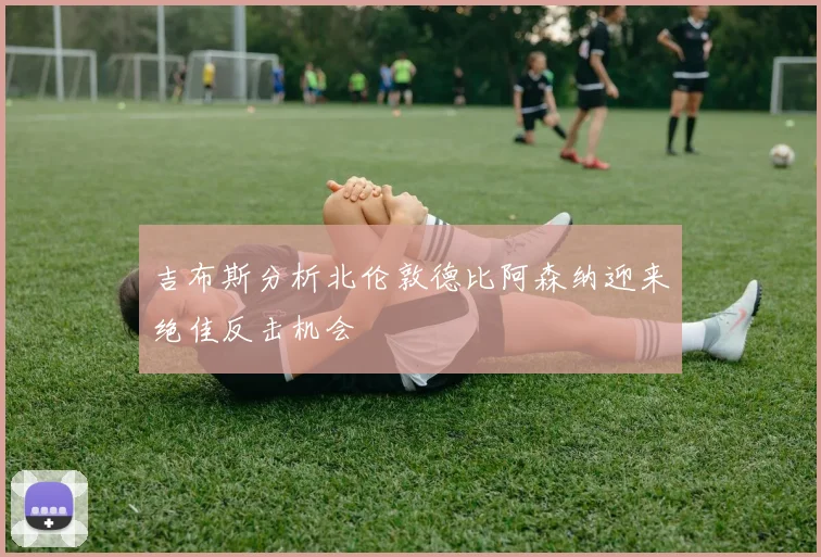 吉布斯分析北伦敦德比阿森纳迎来绝佳反击机会