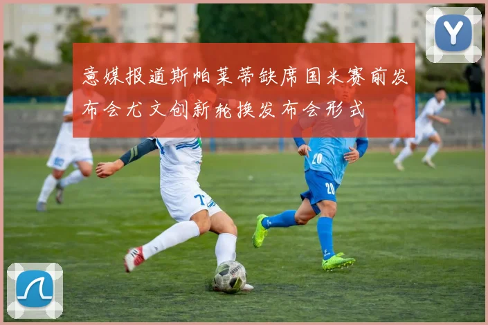 意媒报道斯帕莱蒂缺席国米赛前发布会尤文创新轮换发布会形式