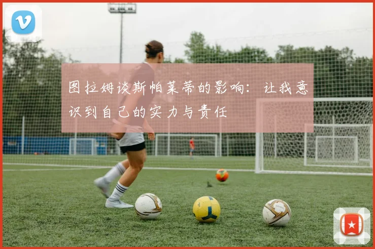 图拉姆谈斯帕莱蒂的影响：让我意识到自己的实力与责任