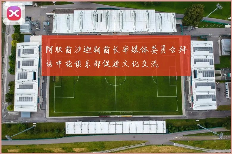 阿联酋沙迦副酋长率媒体委员会拜访申花俱乐部促进文化交流