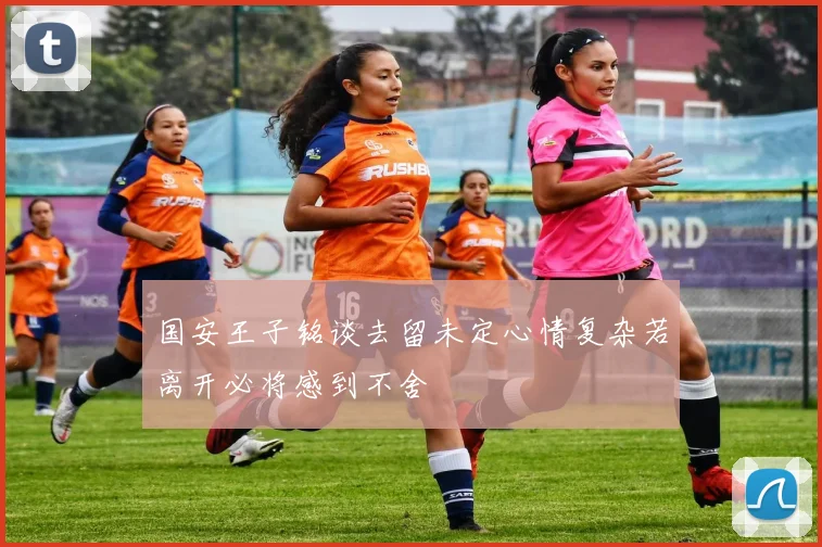 国安王子铭谈去留未定心情复杂若离开必将感到不舍
