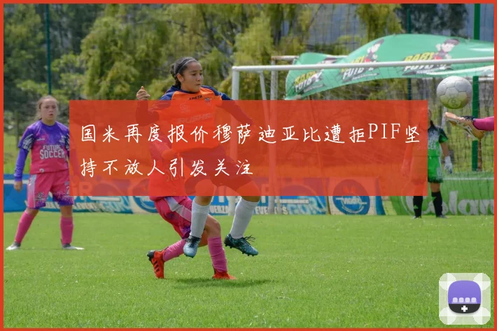 国米再度报价穆萨迪亚比遭拒PIF坚持不放人引发关注