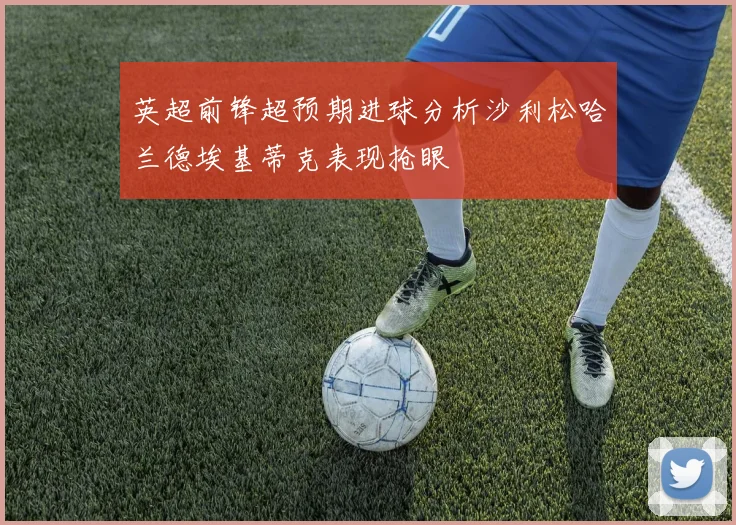 英超前锋超预期进球分析沙利松哈兰德埃基蒂克表现抢眼