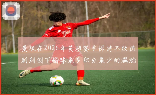 曼联在2026年英超赛季保持不败热刺则创下输球最多积分最少的尴尬纪录