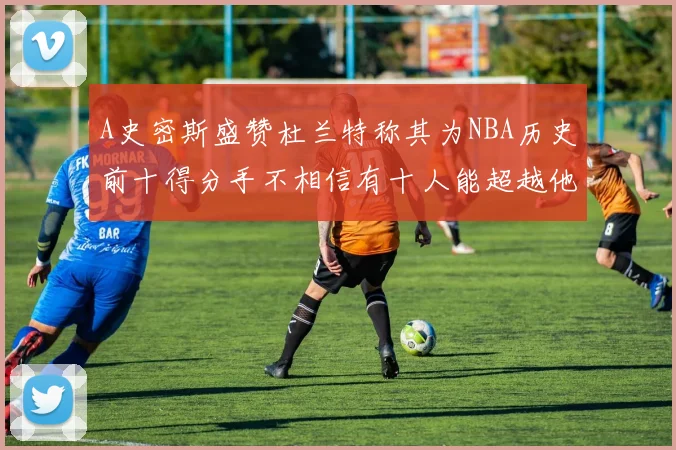 A史密斯盛赞杜兰特称其为NBA历史前十得分手不相信有十人能超越他