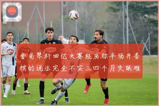 舍甫琴科回忆决赛经历称半场开香槟的说法完全不实三四个月失眠难以释怀