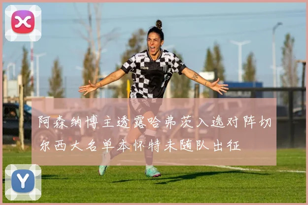 阿森纳博主透露哈弗茨入选对阵切尔西大名单本怀特未随队出征